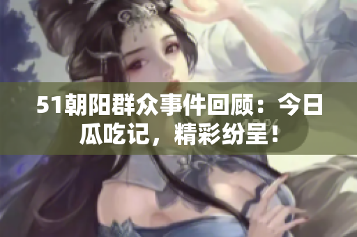 51朝陽群眾事件回顧：今日瓜吃記，精彩紛呈！