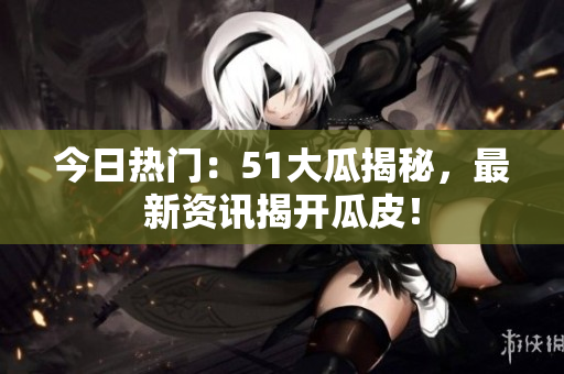 今日熱門：51大瓜揭秘，最新資訊揭開瓜皮！