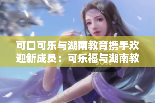 可口可樂與湖南教育攜手歡迎新成員：可樂福與湖南教育達(dá)成合作新篇章