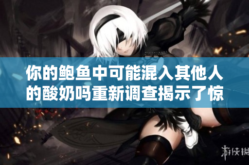 你的鮑魚中可能混入其他人的酸奶嗎重新調查揭示了驚人真相!