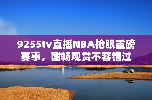 9255tv直播NBA搶眼重磅賽事，酣暢觀賞不容錯(cuò)過