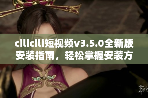 cilicili短視頻v3.5.0全新版安裝指南，輕松掌握安裝方法