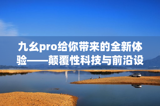 九幺pro給你帶來(lái)的全新體驗(yàn)——顛覆性科技與前沿設(shè)計(jì)的完美結(jié)合