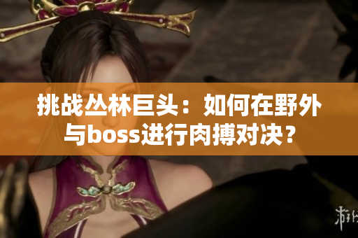 挑戰(zhàn)叢林巨頭：如何在野外與boss進(jìn)行肉搏對(duì)決？
