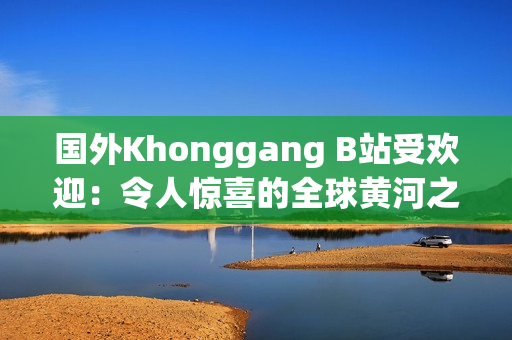 國外Khonggang B站受歡迎：令人驚喜的全球黃河之旅引爆網(wǎng)絡熱潮