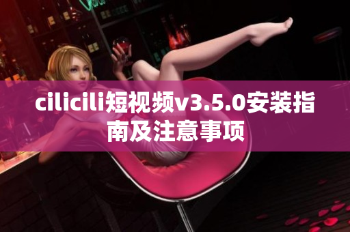 cilicili短視頻v3.5.0安裝指南及注意事項