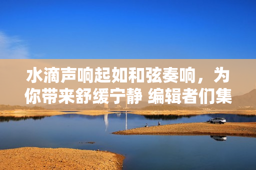 水滴聲響起如和弦奏響，為你帶來舒緩寧靜 編輯者們集結的環(huán)境聲音混音輯