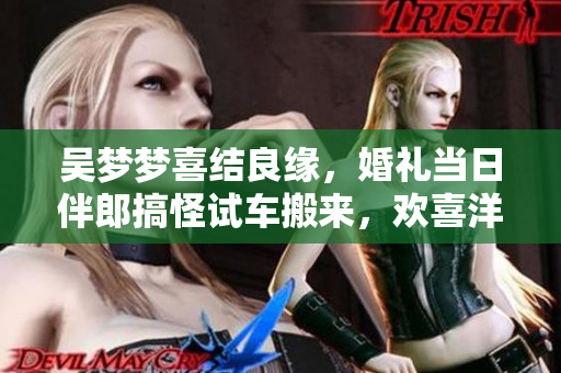 吳夢夢喜結良緣，婚禮當日伴郎搞怪試車搬來，歡喜洋溢！