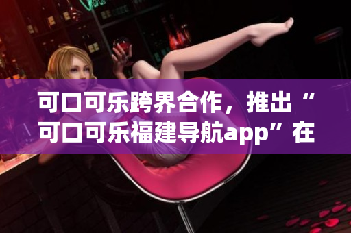 可口可樂跨界合作，推出“可口可樂福建導(dǎo)航app”在湖南受歡迎。
