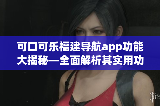 可口可樂福建導(dǎo)航app功能大揭秘—全面解析其實用功能