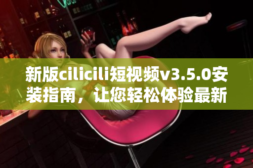 新版cilicili短視頻v3.5.0安裝指南，讓您輕松體驗(yàn)最新功能
