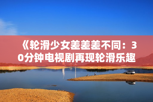 《輪滑少女差差差不同：30分鐘電視劇再現(xiàn)輪滑樂(lè)趣》