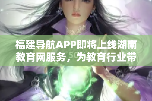 福建導航APP即將上線湖南教育網(wǎng)服務，為教育行業(yè)帶來更多便利