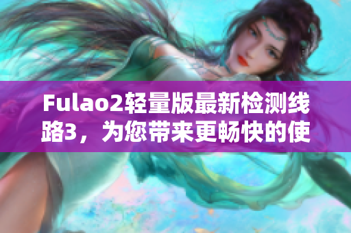 Fulao2輕量版最新檢測(cè)線路3，為您帶來更暢快的使用體驗(yàn)