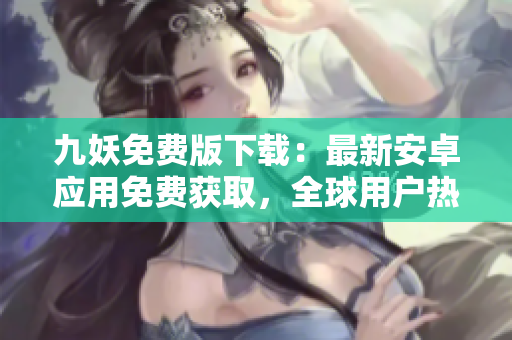 九妖免費版下載：最新安卓應用免費獲取，全球用戶熱議的應用下載渠道