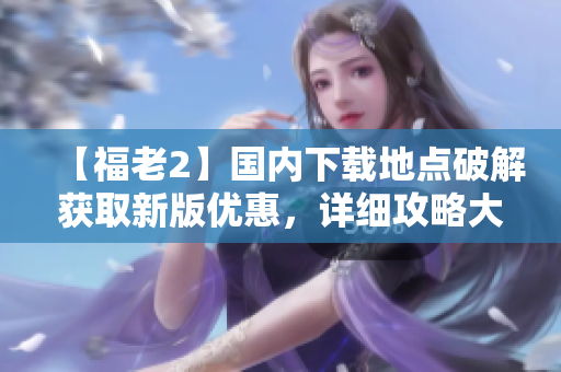【福老2】國(guó)內(nèi)下載地點(diǎn)破解獲取新版優(yōu)惠，詳細(xì)攻略大揭秘