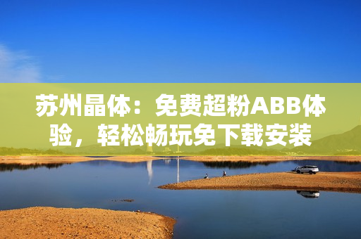 蘇州晶體：免費(fèi)超粉ABB體驗(yàn)，輕松暢玩免下載安裝