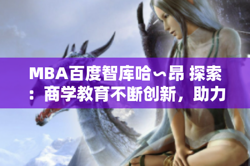 MBA百度智庫哈∽昂 探索：商學(xué)教育不斷創(chuàng)新，助力職業(yè)發(fā)展