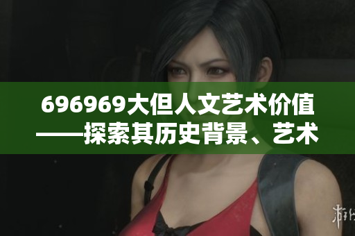 696969大但人文藝術價值——探索其歷史背景、藝術內(nèi)涵和影響力