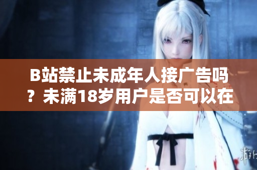 B站禁止未成年人接廣告嗎？未滿18歲用戶是否可以在B站接廣告？