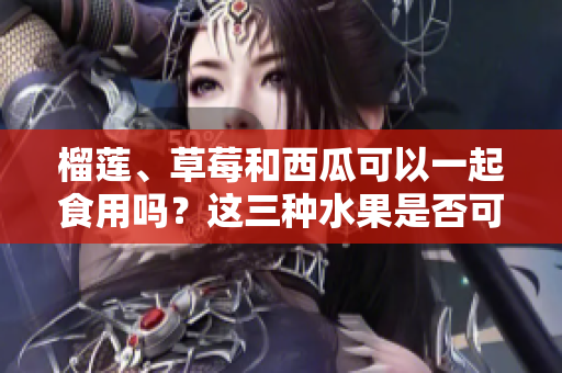榴蓮、草莓和西瓜可以一起食用嗎？這三種水果是否可以混搭搭配呢？
