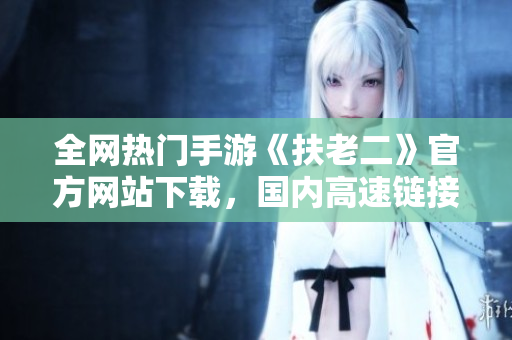 全網(wǎng)熱門手游《扶老二》官方網(wǎng)站下載，國內(nèi)高速鏈接破解分享
