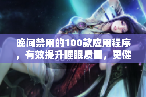 晚間禁用的100款應用程序，有效提升睡眠質(zhì)量，更健康的生活方式