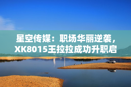 星空傳媒：職場(chǎng)華麗逆襲，XK8015王拉拉成功升職啟示錄