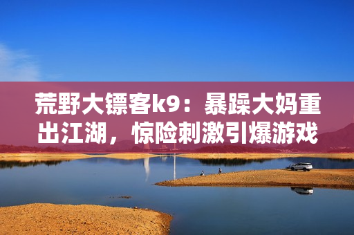 荒野大鏢客k9：暴躁大媽重出江湖，驚險刺激引爆游戲熱潮