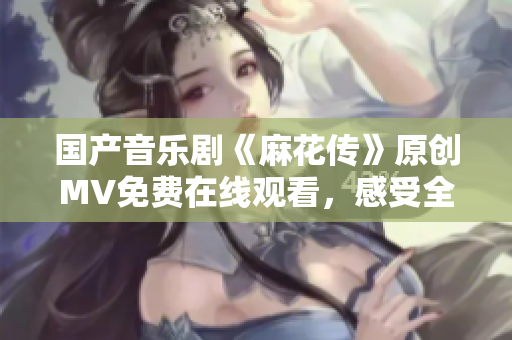 國產(chǎn)音樂劇《麻花傳》原創(chuàng)MV免費在線觀看，感受全新視聽盛宴