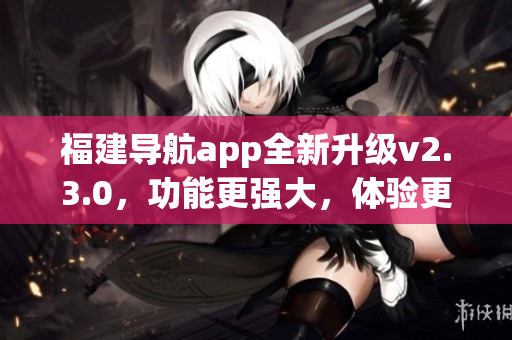 福建導(dǎo)航app全新升級v2.3.0，功能更強大，體驗更暢快