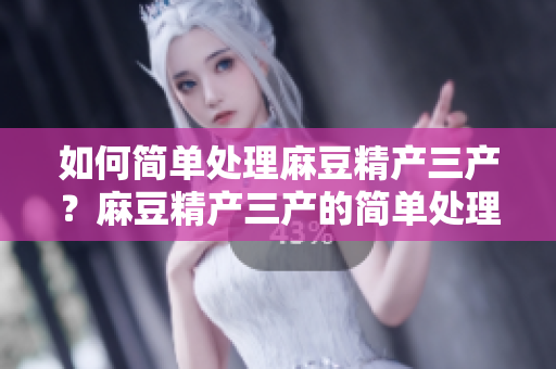 如何簡單處理麻豆精產(chǎn)三產(chǎn)？麻豆精產(chǎn)三產(chǎn)的簡單處理方法分享
