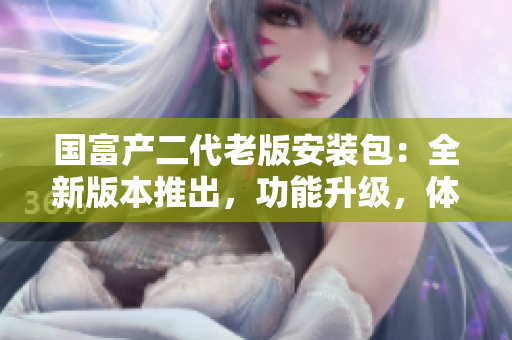 國富產(chǎn)二代老版安裝包：全新版本推出，功能升級(jí)，體驗(yàn)升級(jí)