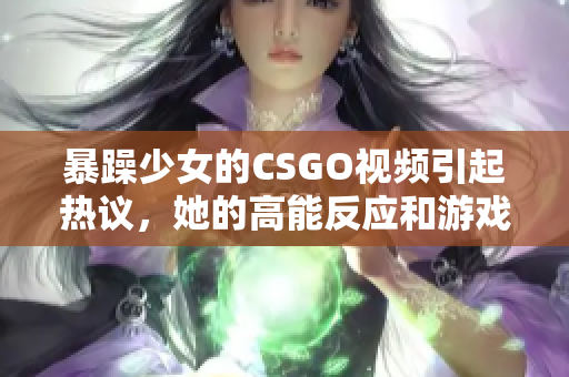 暴躁少女的CSGO視頻引起熱議，她的高能反應(yīng)和游戲技巧令人驚嘆