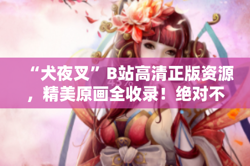“犬夜叉”B站高清正版資源，精美原畫全收錄！絕對不可錯(cuò)過的動(dòng)漫珍品！