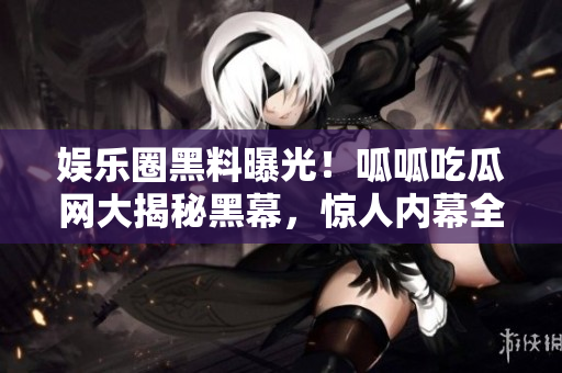娛樂圈黑料曝光！呱呱吃瓜網(wǎng)大揭秘黑幕，驚人內(nèi)幕全曝光