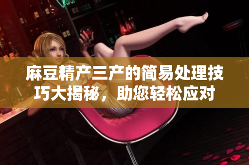 麻豆精產(chǎn)三產(chǎn)的簡易處理技巧大揭秘，助您輕松應(yīng)對(duì)