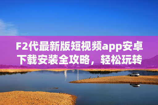 F2代最新版短視頻app安卓下載安裝全攻略，輕松玩轉(zhuǎn)短視頻創(chuàng)作。