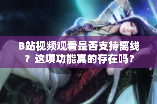 B站視頻觀看是否支持離線？這項(xiàng)功能真的存在嗎？