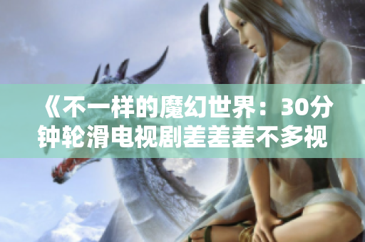 《不一樣的魔幻世界：30分鐘輪滑電視劇差差差不多視頻，帶你領(lǐng)略未知的魅力與驚喜》