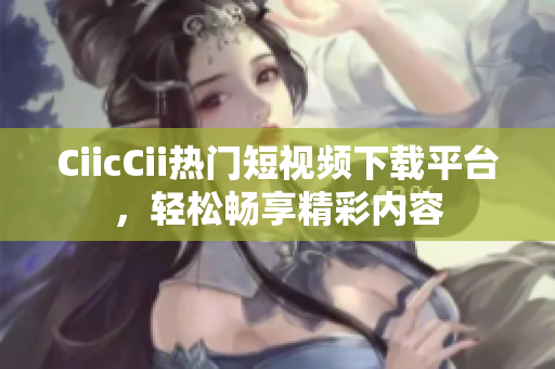 CiicCii熱門短視頻下載平臺，輕松暢享精彩內(nèi)容
