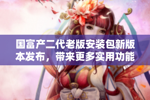 國富產(chǎn)二代老版安裝包新版本發(fā)布，帶來更多實(shí)用功能
