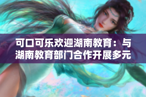 可口可樂(lè)歡迎湖南教育：與湖南教育部門合作開(kāi)展多元化活動(dòng)，促進(jìn)學(xué)生健康成長(zhǎng)