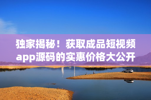 獨(dú)家揭秘！獲取成品短視頻app源碼的實(shí)惠價(jià)格大公開