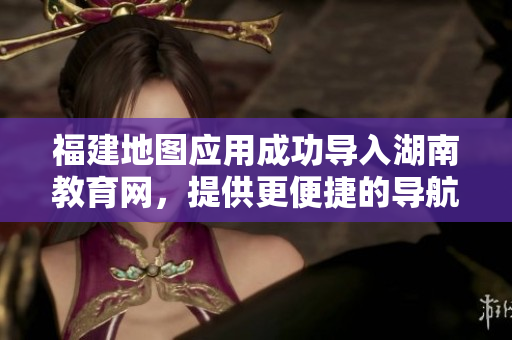 福建地圖應(yīng)用成功導(dǎo)入湖南教育網(wǎng)，提供更便捷的導(dǎo)航服務(wù)
