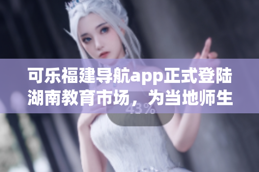 可樂福建導(dǎo)航app正式登陸湖南教育市場(chǎng)，為當(dāng)?shù)貛熒峁┚珳?zhǔn)定位服務(wù)