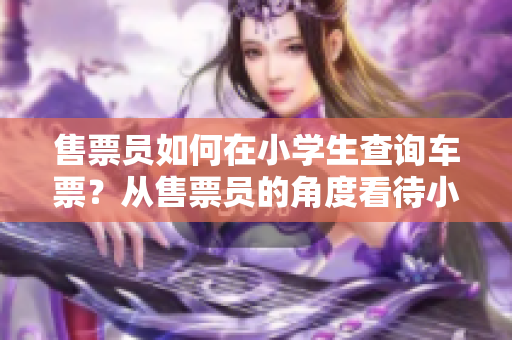 售票員如何在小學(xué)生查詢車票？從售票員的角度看待小學(xué)生查詢車票的經(jīng)歷