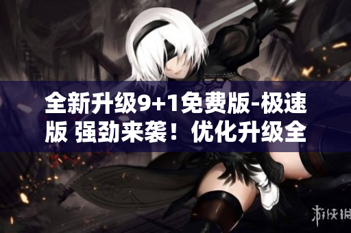 全新升級9+1免費(fèi)版-極速版 強(qiáng)勁來襲！優(yōu)化升級全面加速
