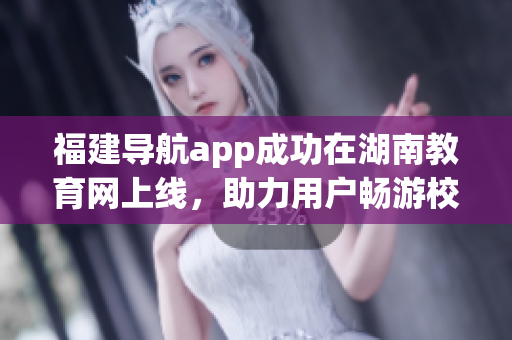 福建導(dǎo)航app成功在湖南教育網(wǎng)上線，助力用戶暢游校園網(wǎng)絡(luò)