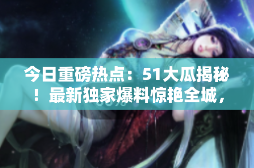 今日重磅熱點(diǎn)：51大瓜揭秘！最新獨(dú)家爆料驚艷全城，搶先了解今日最紅大瓜！